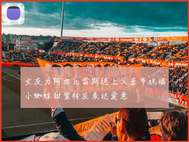 女友为阿尔瓦雷斯送上父亲节祝福小蜘蛛甜蜜转发表达爱意