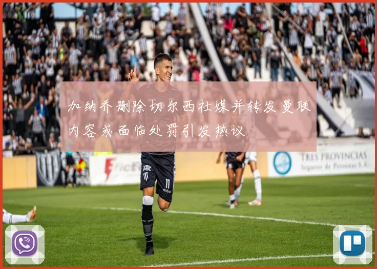 加纳乔删除切尔西社媒并转发曼联内容或面临处罚引发热议