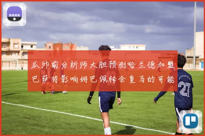 瓜帅前分析师大胆预测哈兰德加盟巴萨将影响姆巴佩转会皇马的可能性