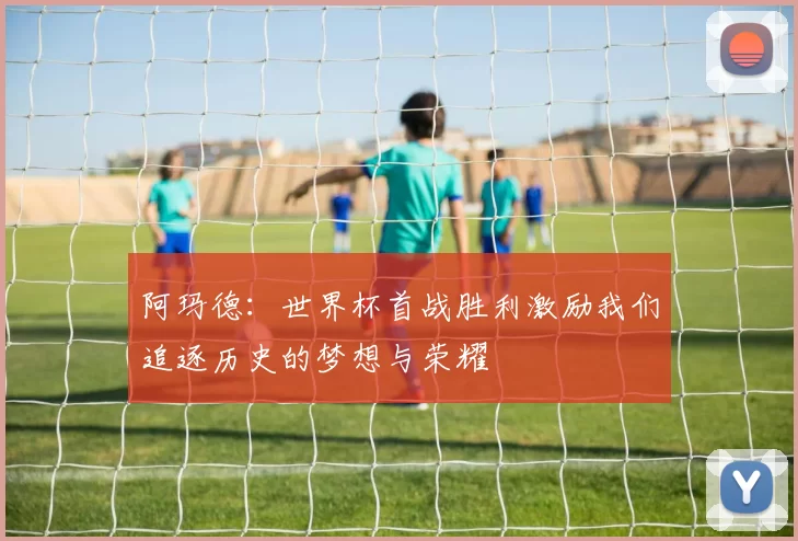 阿玛德：世界杯首战胜利激励我们追逐历史的梦想与荣耀