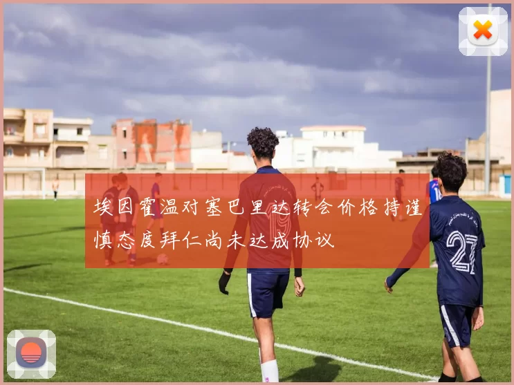 埃因霍温对塞巴里达转会价格持谨慎态度拜仁尚未达成协议