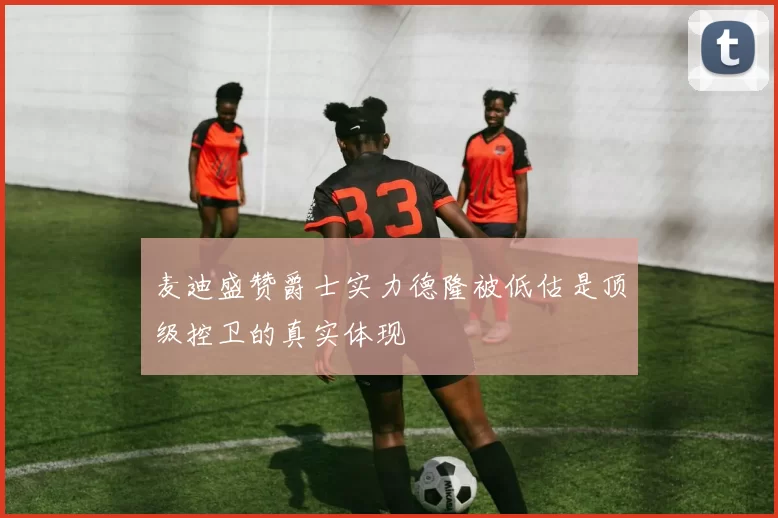 麦迪盛赞爵士实力德隆被低估是顶级控卫的真实体现