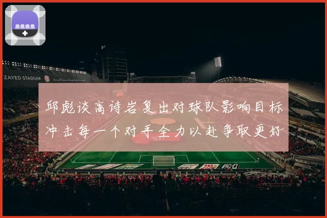 邱彪谈高诗岩复出对球队影响目标冲击每一个对手全力以赴争取更好成绩