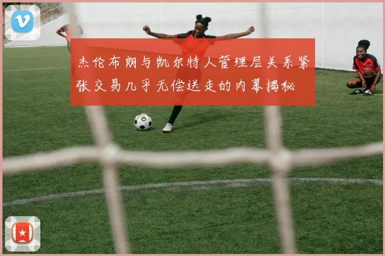 杰伦布朗与凯尔特人管理层关系紧张交易几乎无偿送走的内幕揭秘