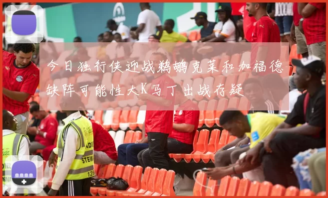 今日独行侠迎战鹈鹕克莱和加福德缺阵可能性大K马丁出战存疑