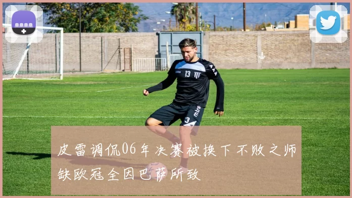 皮雷调侃06年决赛被换下不败之师缺欧冠全因巴萨所致