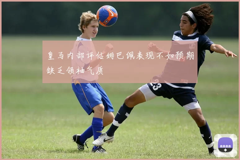皇马内部评估姆巴佩表现不如预期缺乏领袖气质