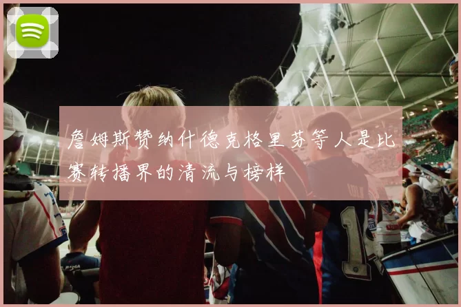 詹姆斯赞纳什德克格里芬等人是比赛转播界的清流与榜样