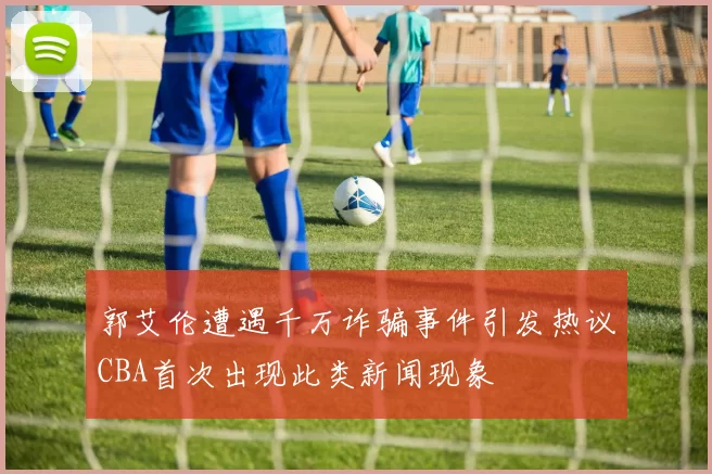 郭艾伦遭遇千万诈骗事件引发热议CBA首次出现此类新闻现象