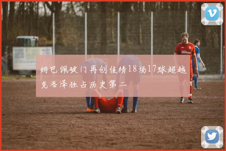 姆巴佩破门再创佳绩18场17球超越克洛泽独占历史第二