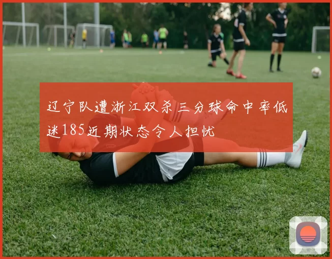 辽宁队遭浙江双杀三分球命中率低迷185近期状态令人担忧