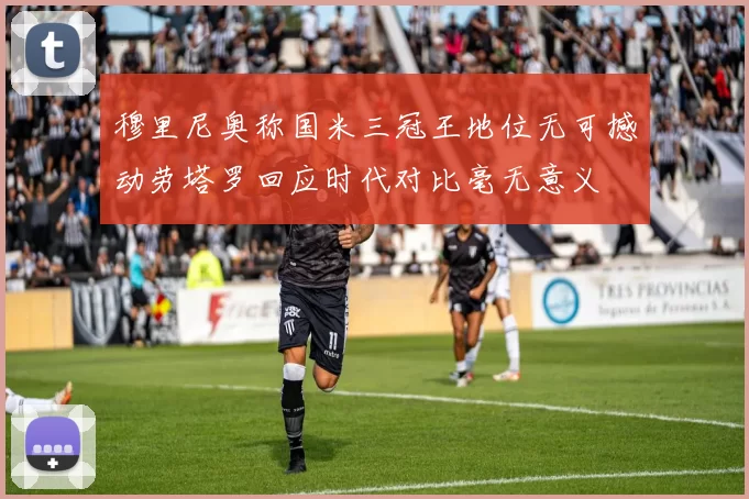穆里尼奥称国米三冠王地位无可撼动劳塔罗回应时代对比毫无意义