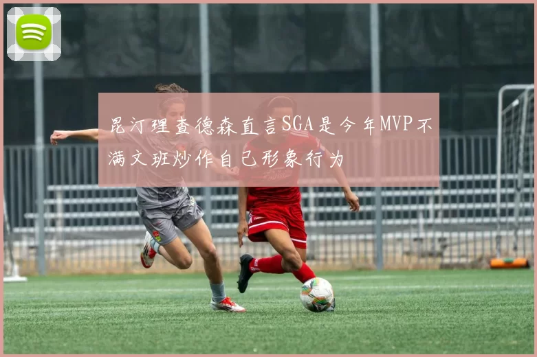 昆汀理查德森直言SGA是今年MVP不满文班炒作自己形象行为