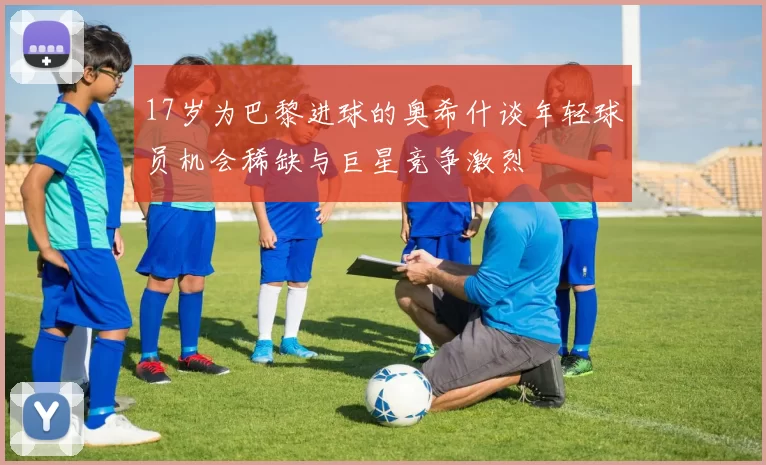 17岁为巴黎进球的奥希什谈年轻球员机会稀缺与巨星竞争激烈