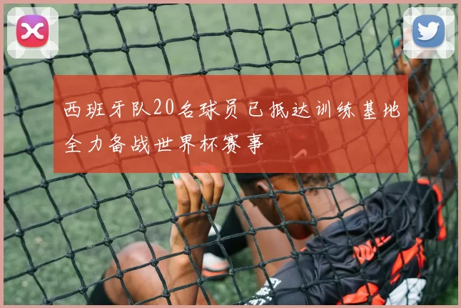 西班牙队20名球员已抵达训练基地全力备战世界杯赛事