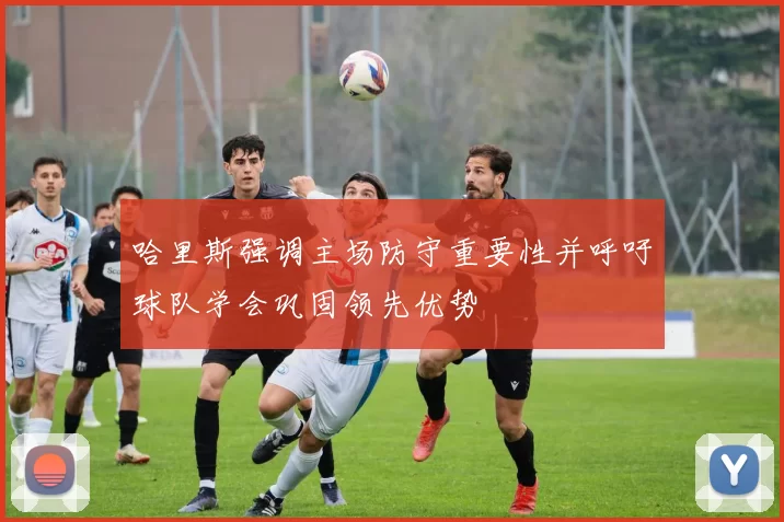 哈里斯强调主场防守重要性并呼吁球队学会巩固领先优势