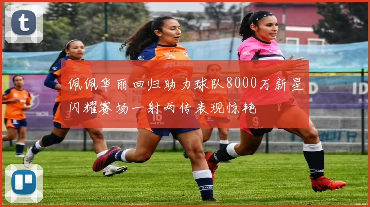 佩佩华丽回归助力球队8000万新星闪耀赛场一射两传表现惊艳