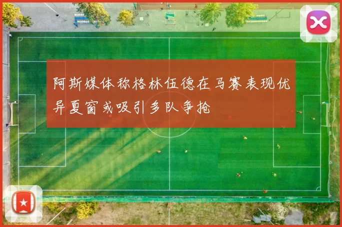 阿斯媒体称格林伍德在马赛表现优异夏窗或吸引多队争抢