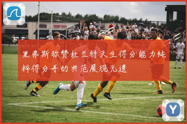 里弗斯称赞杜兰特天生得分能力纯粹得分手的典范展现无遗