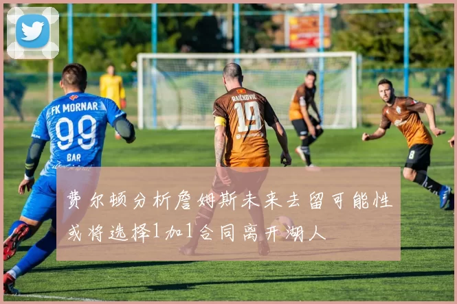 费尔顿分析詹姆斯未来去留可能性或将选择1加1合同离开湖人