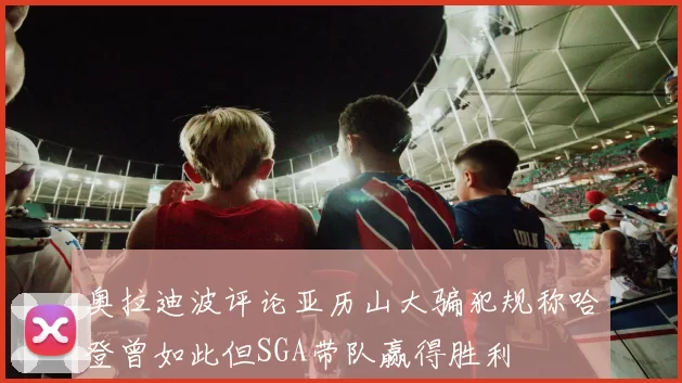 奥拉迪波评论亚历山大骗犯规称哈登曾如此但SGA带队赢得胜利