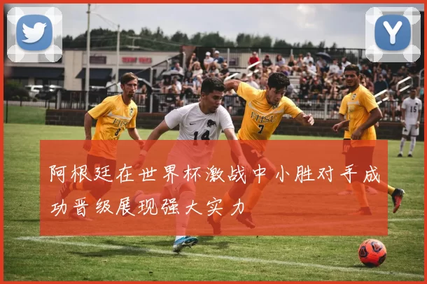 阿根廷在世界杯激战中小胜对手成功晋级展现强大实力