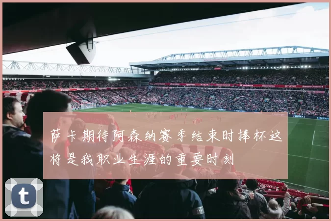 萨卡期待阿森纳赛季结束时捧杯这将是我职业生涯的重要时刻