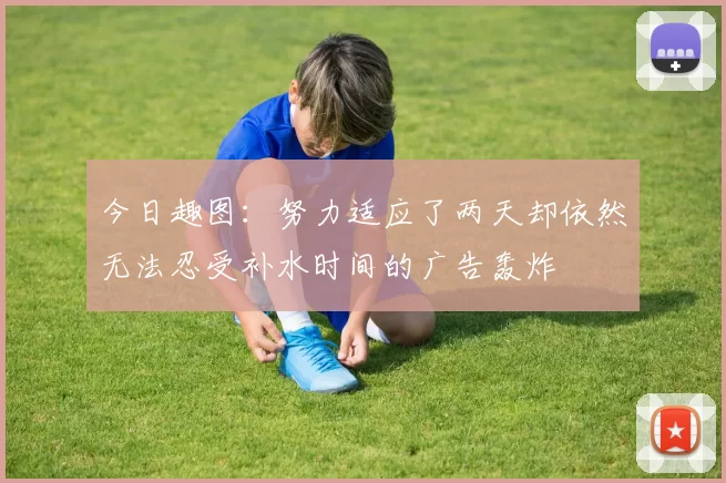 今日趣图：努力适应了两天却依然无法忍受补水时间的广告轰炸