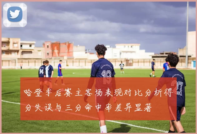 哈登季后赛主客场表现对比分析得分失误与三分命中率差异显著