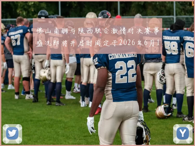 佛山南狮与陕西联合激情对决赛事盛况即将开启时间定于2026年6月14日周日晚上七点半