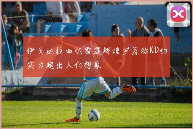 伊戈达拉回忆雷霆辉煌岁月称KD的实力超出人们想象