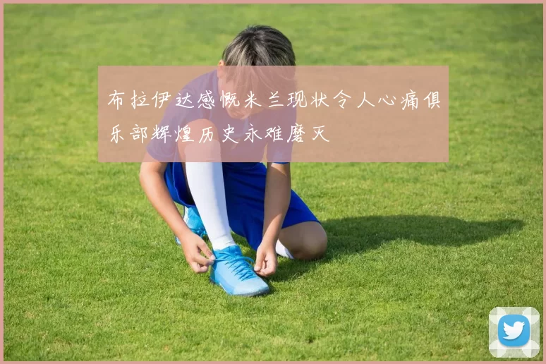 布拉伊达感慨米兰现状令人心痛俱乐部辉煌历史永难磨灭